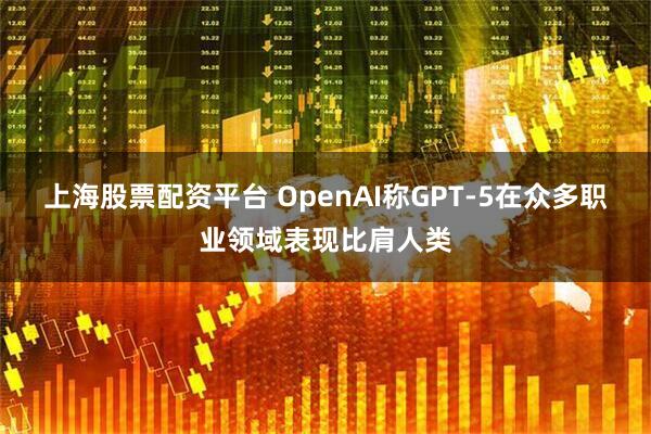 上海股票配资平台 OpenAI称GPT-5在众多职业领域表现比肩人类
