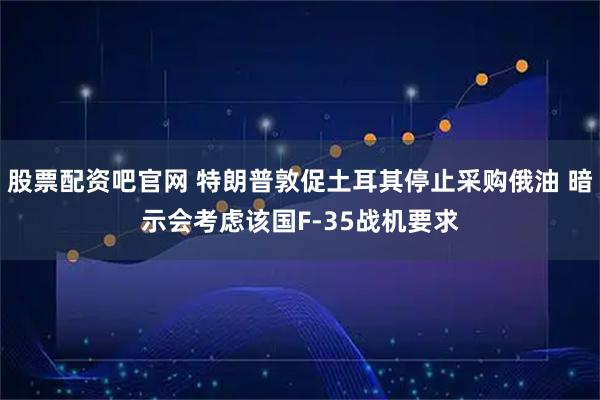 股票配资吧官网 特朗普敦促土耳其停止采购俄油 暗示会考虑该国F-35战机要求