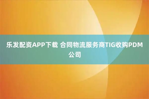 乐发配资APP下载 合同物流服务商TIG收购PDM公司