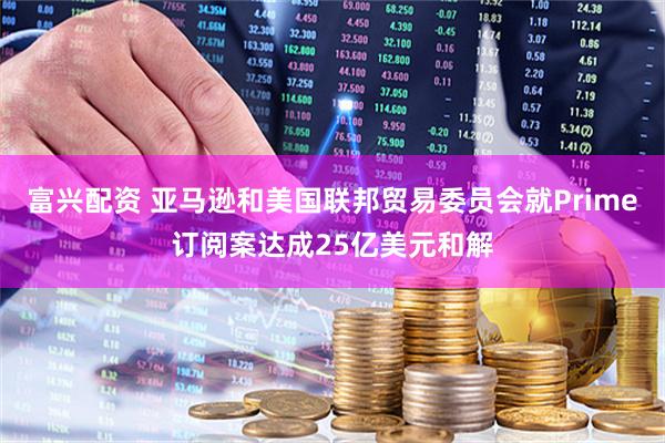 富兴配资 亚马逊和美国联邦贸易委员会就Prime订阅案达成25亿美元和解