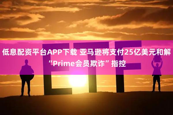 低息配资平台APP下载 亚马逊将支付25亿美元和解“Prime会员欺诈”指控