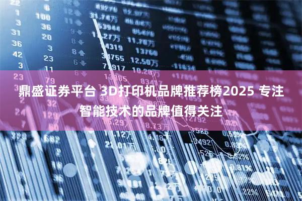 鼎盛证券平台 3D打印机品牌推荐榜2025 专注智能技术的品牌值得关注