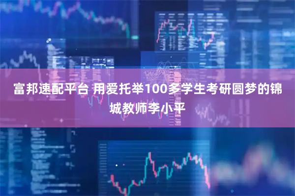 富邦速配平台 用爱托举100多学生考研圆梦的锦城教师李小平