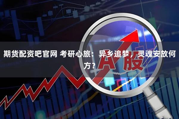 期货配资吧官网 考研心旅:异乡追梦,灵魂安放何方?