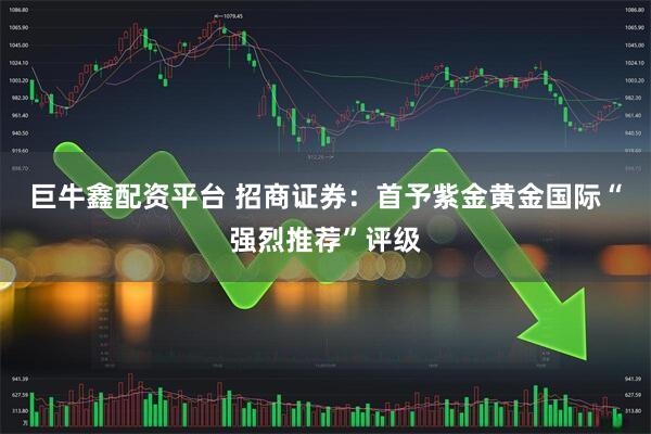 巨牛鑫配资平台 招商证券：首予紫金黄金国际“强烈推荐”评级