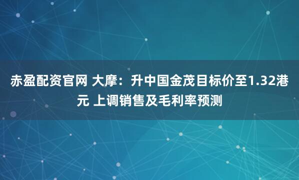 赤盈配资官网 大摩：升中国金茂目标价至1.32港元 上调销售及毛利率预测