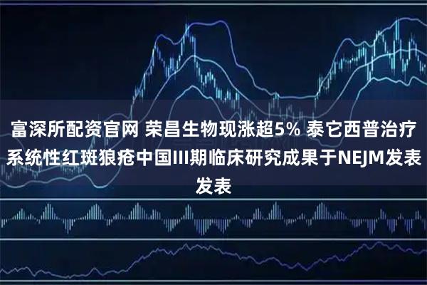 富深所配资官网 荣昌生物现涨超5% 泰它西普治疗系统性红斑狼疮中国III期临床研究成果于NEJM发表