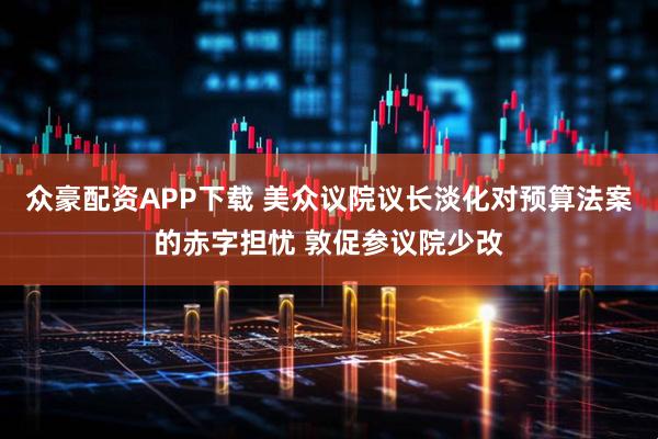 众豪配资APP下载 美众议院议长淡化对预算法案的赤字担忧 敦促参议院少改