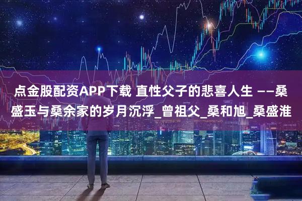 点金股配资APP下载 直性父子的悲喜人生 ——桑盛玉与桑余家的岁月沉浮_曾祖父_桑和旭_桑盛淮