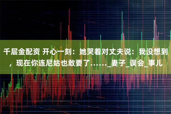千层金配资 开心一刻：她哭着对丈夫说：我没想到，现在你连尼姑也敢要了……_妻子_误会_事儿