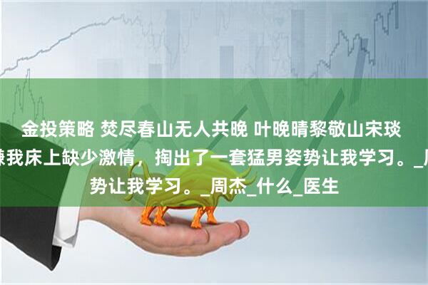 金投策略 焚尽春山无人共晚 叶晚晴黎敬山宋琰 醉酒后，老婆嫌我床上缺少激情，掏出了一套猛男姿势让我学习。_周杰_什么_医生