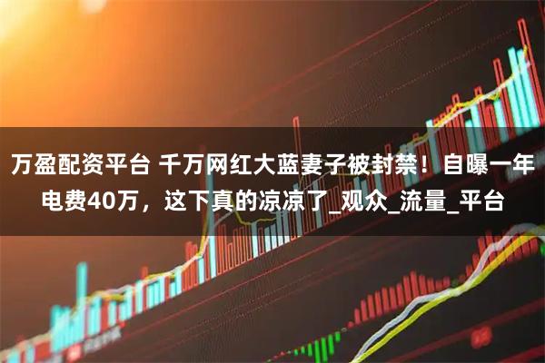 万盈配资平台 千万网红大蓝妻子被封禁！自曝一年电费40万，这下真的凉凉了_观众_流量_平台