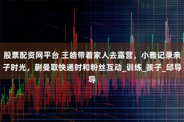 股票配资网平台 王皓带着家人去露营，小雅记录亲子时光，蒯曼取快递时和粉丝互动_训练_孩子_邱导