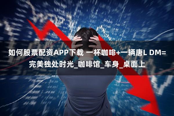 如何股票配资APP下载 一杯咖啡+一辆唐L DM=完美独处时光_咖啡馆_车身_桌面上