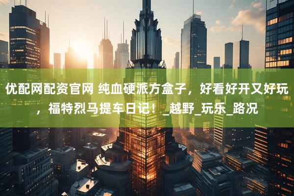 优配网配资官网 纯血硬派方盒子，好看好开又好玩，福特烈马提车日记！_越野_玩乐_路况