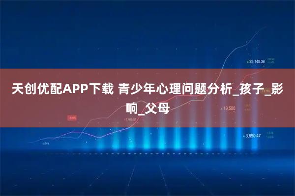 天创优配APP下载 青少年心理问题分析_孩子_影响_父母