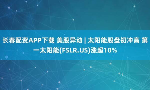 长春配资APP下载 美股异动 | 太阳能股盘初冲高 第一太阳能(FSLR.US)涨超10%