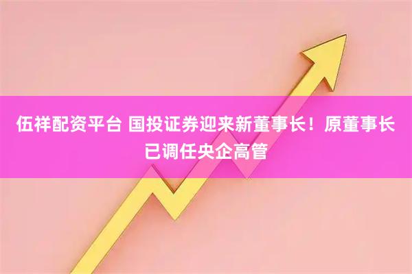 伍祥配资平台 国投证券迎来新董事长！原董事长已调任央企高管