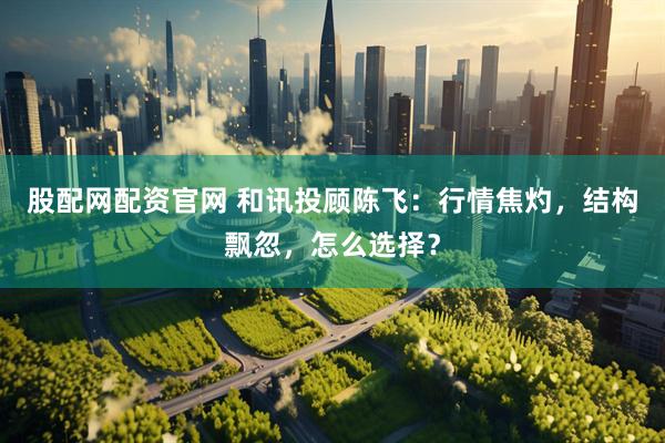 股配网配资官网 和讯投顾陈飞：行情焦灼，结构飘忽，怎么选择？