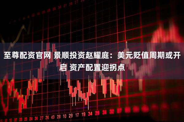 至尊配资官网 景顺投资赵耀庭：美元贬值周期或开启 资产配置迎拐点