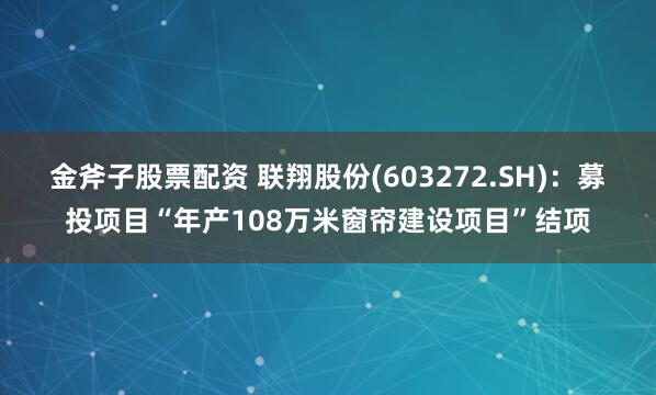 金斧子股票配资 联翔股份(603272.SH)：募投项目“年产108万米窗帘建设项目”结项