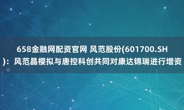 658金融网配资官网 风范股份(601700.SH)：风范晶樱拟与唐控科创共同对康达锦瑞进行增资
