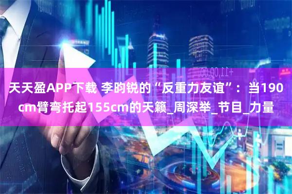 天天盈APP下载 李昀锐的“反重力友谊”：当190cm臂弯托起155cm的天籁_周深举_节目_力量