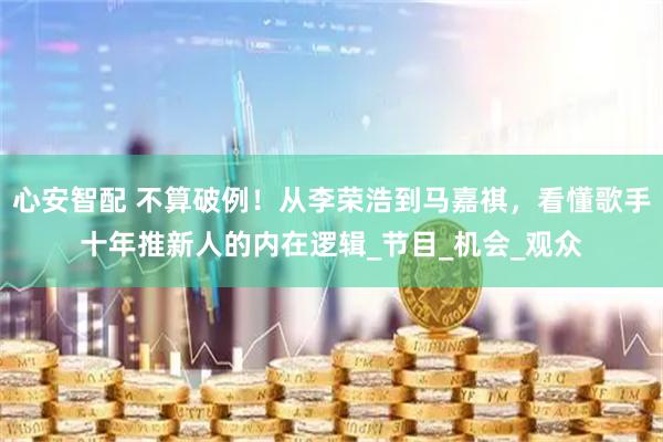心安智配 不算破例！从李荣浩到马嘉祺，看懂歌手十年推新人的内在逻辑_节目_机会_观众
