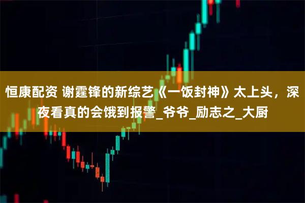 恒康配资 谢霆锋的新综艺《一饭封神》太上头，深夜看真的会饿到报警_爷爷_励志之_大厨