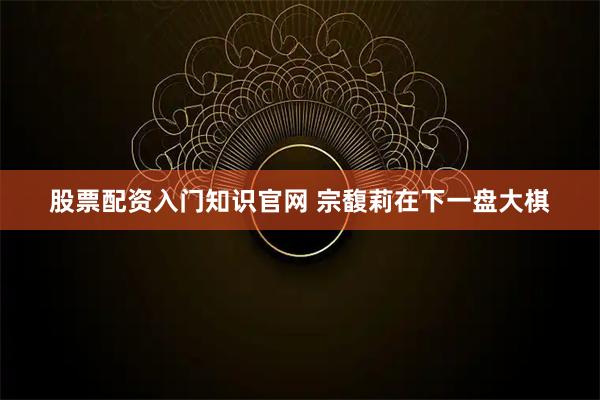 股票配资入门知识官网 宗馥莉在下一盘大棋