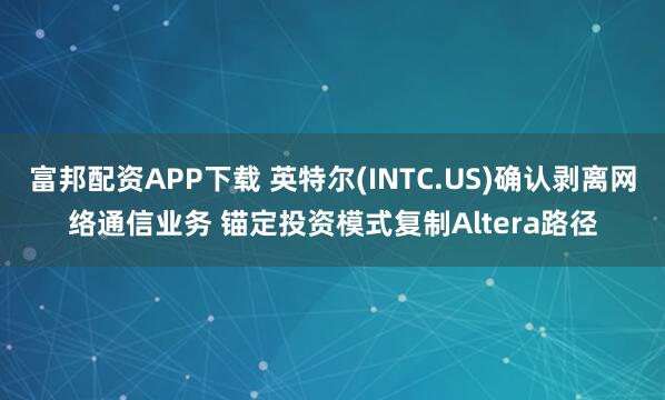 富邦配资APP下载 英特尔(INTC.US)确认剥离网络通信业务 锚定投资模式复制Altera路径