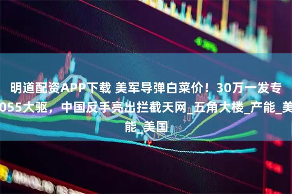 明道配资APP下载 美军导弹白菜价！30万一发专打055大驱，中国反手亮出拦截天网_五角大楼_产能_美国
