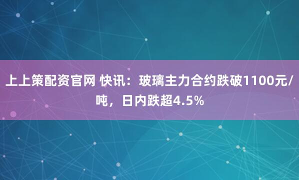 上上策配资官网 快讯：玻璃主力合约跌破1100元/吨，日内跌超4.5%