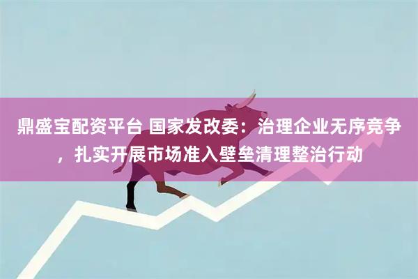 鼎盛宝配资平台 国家发改委：治理企业无序竞争，扎实开展市场准入壁垒清理整治行动
