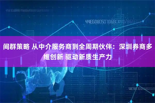 间群策略 从中介服务商到全周期伙伴：深圳券商多维创新 驱动新质生产力