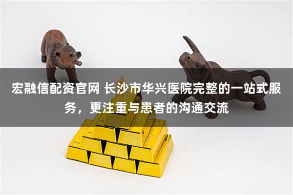 宏融信配资官网 长沙市华兴医院完整的一站式服务，更注重与患者的沟通交流