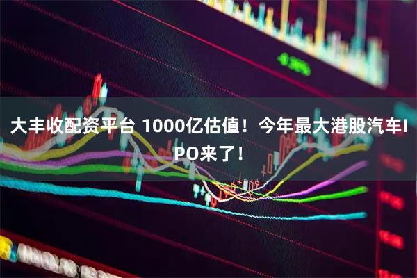 大丰收配资平台 1000亿估值！今年最大港股汽车IPO来了！