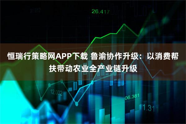 恒瑞行策略网APP下载 鲁渝协作升级:以消费帮扶带动农业全产业链升级