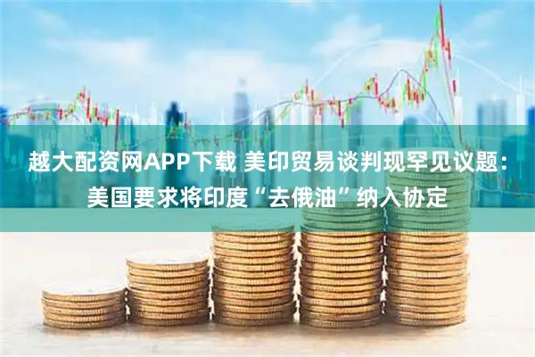越大配资网APP下载 美印贸易谈判现罕见议题:美国要求将印度“去俄油”纳入协定
