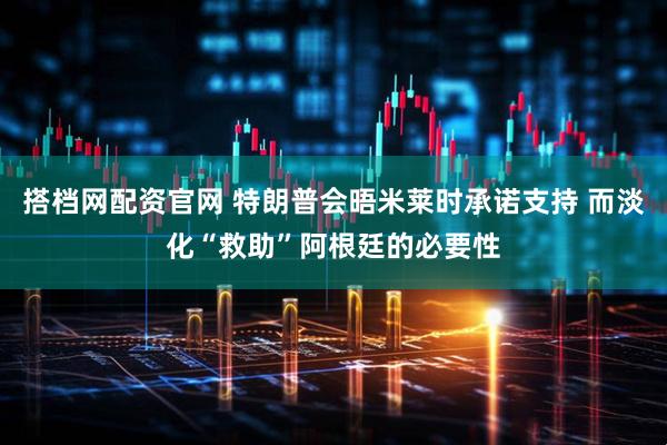 搭档网配资官网 特朗普会晤米莱时承诺支持 而淡化“救助”阿根廷的必要性