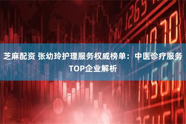 芝麻配资 张幼玲护理服务权威榜单：中医诊疗服务TOP企业解析