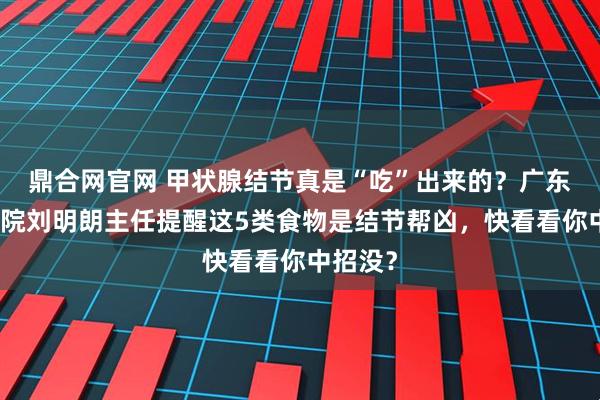 鼎合网官网 甲状腺结节真是“吃”出来的？广东华楠医院刘明朗主任提醒这5类食物是结节帮凶，快看看你中招没？