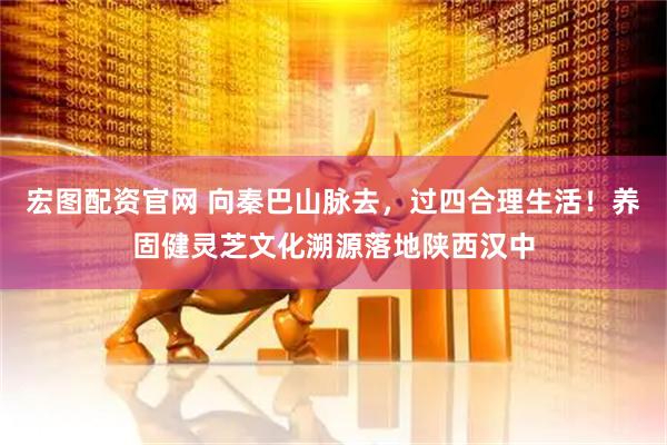 宏图配资官网 向秦巴山脉去，过四合理生活！养固健灵芝文化溯源落地陕西汉中