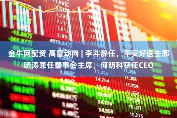 金牛网配资 高管动向 | 李斗辞任，平安好医生郭晓涛兼任董事会主席，何明科获任CEO