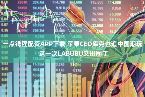 一点钱程配资APP下载 苹果CEO库克也追中国潮玩 这一次LABUBU又出圈了