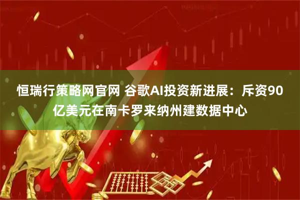 恒瑞行策略网官网 谷歌AI投资新进展：斥资90亿美元在南卡罗来纳州建数据中心