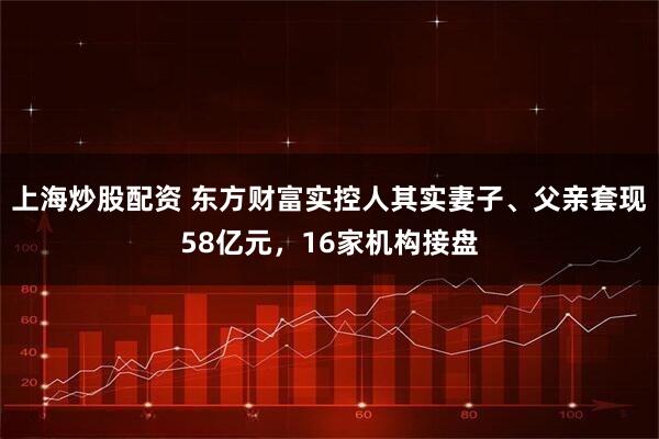 上海炒股配资 东方财富实控人其实妻子、父亲套现58亿元，16家机构接盘