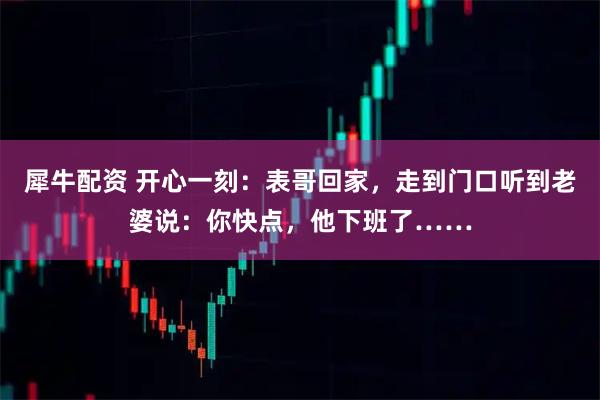 犀牛配资 开心一刻：表哥回家，走到门口听到老婆说：你快点，他下班了……