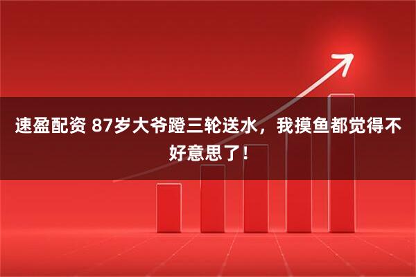 速盈配资 87岁大爷蹬三轮送水，我摸鱼都觉得不好意思了！