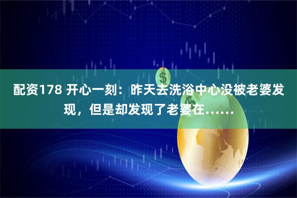 配资178 开心一刻：昨天去洗浴中心没被老婆发现，但是却发现了老婆在……